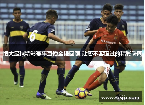 恒大足球精彩赛事直播全程回顾 让您不容错过的精彩瞬间